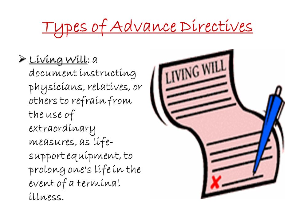 Types of Advance Directives  Living Will  Living Will: a document instructing physicians, relatives, or others to refrain from the use of extraordinary measures, as life- support equipment, to prolong one s life in the event of a terminal illness.