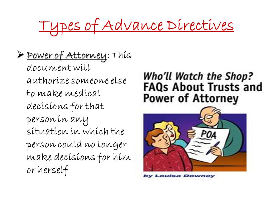 Types of Advance Directives  Power of Attorney  Power of Attorney: This document will authorize someone else to make medical decisions for that person in any situation in which the person could no longer make decisions for him or herself